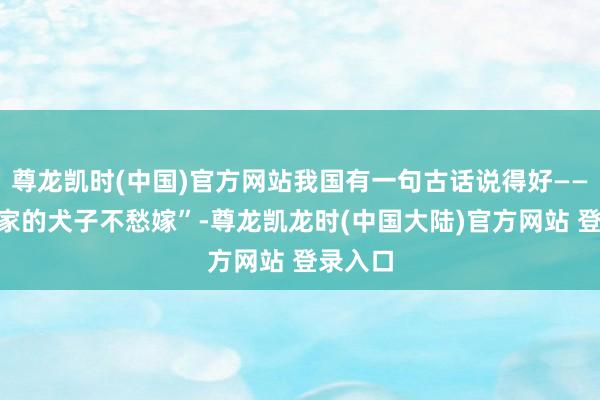 尊龙凯时(中国)官方网站我国有一句古话说得好——“天子家的犬子不愁嫁”-尊龙凯龙时(中国大陆)官方网站 登录入口