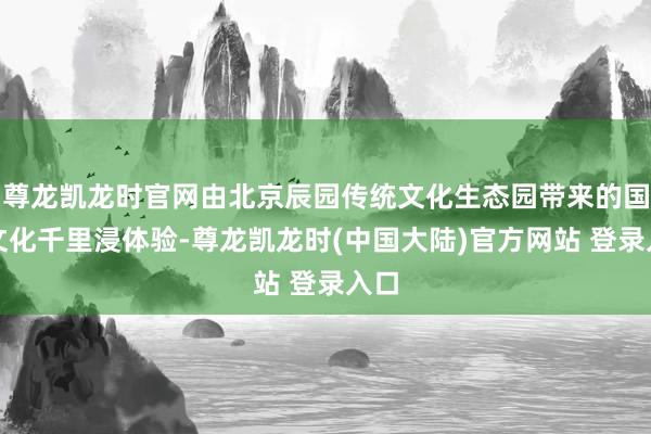 尊龙凯龙时官网由北京辰园传统文化生态园带来的国潮文化千里浸体验-尊龙凯龙时(中国大陆)官方网站 登录入口