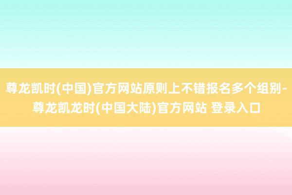 尊龙凯时(中国)官方网站原则上不错报名多个组别-尊龙凯龙时(中国大陆)官方网站 登录入口