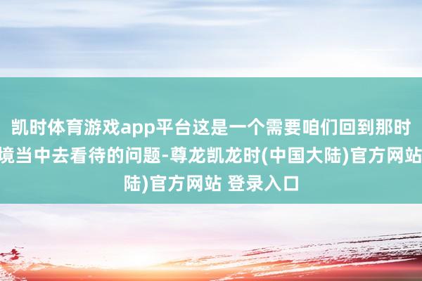 凯时体育游戏app平台这是一个需要咱们回到那时的历史环境当中去看待的问题-尊龙凯龙时(中国大陆)官方网站 登录入口