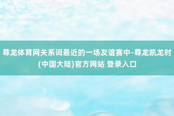 尊龙体育网关系词最近的一场友谊赛中-尊龙凯龙时(中国大陆)官方网站 登录入口