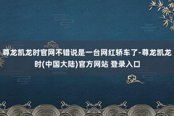 尊龙凯龙时官网不错说是一台网红轿车了-尊龙凯龙时(中国大陆)官方网站 登录入口