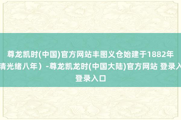 尊龙凯时(中国)官方网站丰图义仓始建于1882年（清光绪八年）-尊龙凯龙时(中国大陆)官方网站 登录入口