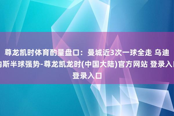 尊龙凯时体育酌量盘口：曼城近3次一球全走 乌迪内斯半球强势-尊龙凯龙时(中国大陆)官方网站 登录入口