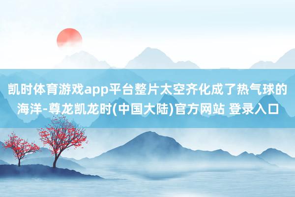 凯时体育游戏app平台整片太空齐化成了热气球的海洋-尊龙凯龙时(中国大陆)官方网站 登录入口