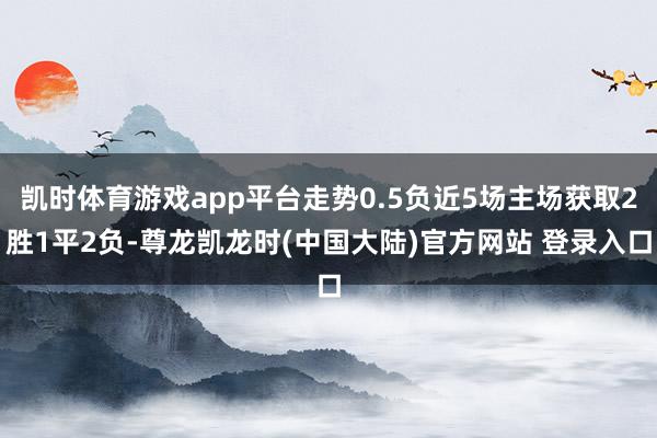 凯时体育游戏app平台走势0.5负近5场主场获取2胜1平2负-尊龙凯龙时(中国大陆)官方网站 登录入口