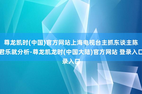 尊龙凯时(中国)官方网站上海电视台主抓东谈主陈君乐就分析-尊龙凯龙时(中国大陆)官方网站 登录入口