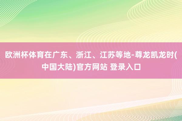 欧洲杯体育在广东、浙江、江苏等地-尊龙凯龙时(中国大陆)官方网站 登录入口