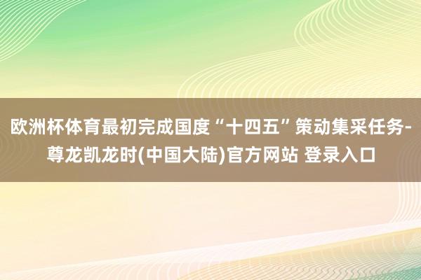 欧洲杯体育最初完成国度“十四五”策动集采任务-尊龙凯龙时(中国大陆)官方网站 登录入口